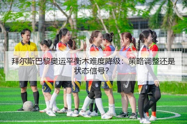 拜尔斯巴黎奥运平衡木难度降级：策略调整还是状态信号？